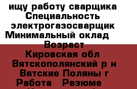 ищу работу сварщика › Специальность ­ электрогазосварщик › Минимальный оклад ­ 20 000 › Возраст ­ 34 - Кировская обл., Вятскополянский р-н, Вятские Поляны г. Работа » Резюме   . Кировская обл.